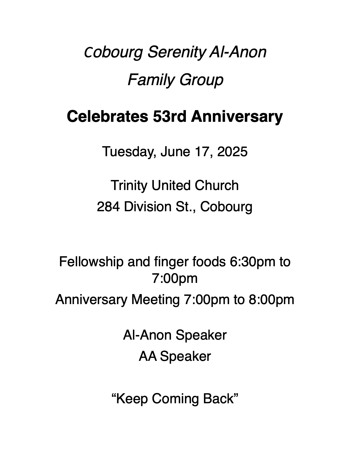 Cobourg Serenity Al-Anon Family Group Celebrates 53rd Anniversary Tuesday, June 17, 2025 Trinity United Church 284 Division St., Cobourg Fellowship and finger foods 6:30pm to 7:00pm Anniversary Meeting 7:00pm to 8:00pm Al-Anon Speaker AA Speaker “Keep Coming Back”